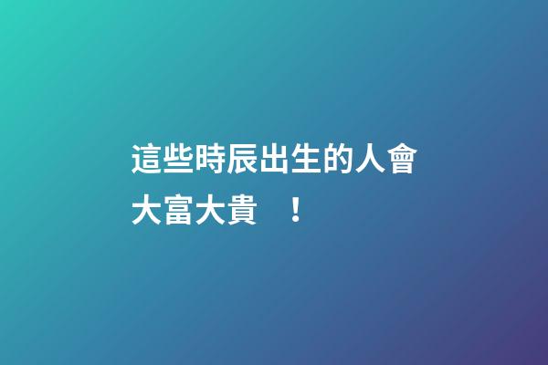 這些時辰出生的人會大富大貴！